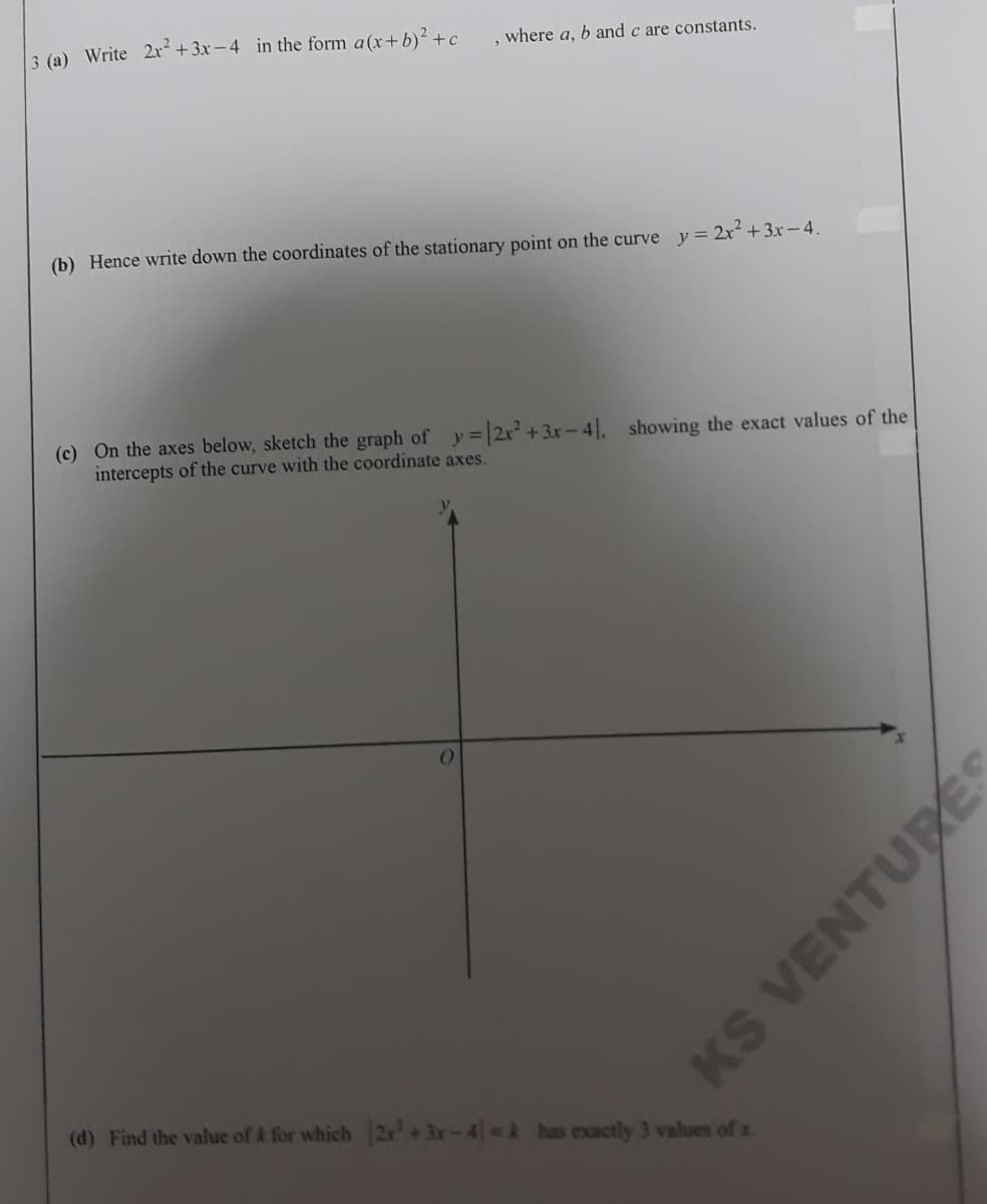 3 (a) Write 2r² + 3x - 4 in the form a(x+b)² +c
, where a, b and c are constants.
(b) Hence write down the coordinates of the stationary point on the curve y = 2x² +3x– 4.
(c) On the axes below, sketch the graph of y= 2r +3x-4|, showing the exact values of the
intercepts of the curve with the coordinate axes.
(d) Find the value of & for which 2x +3x-4 A has exactly 3 values of x.
KS VENTURÉS
