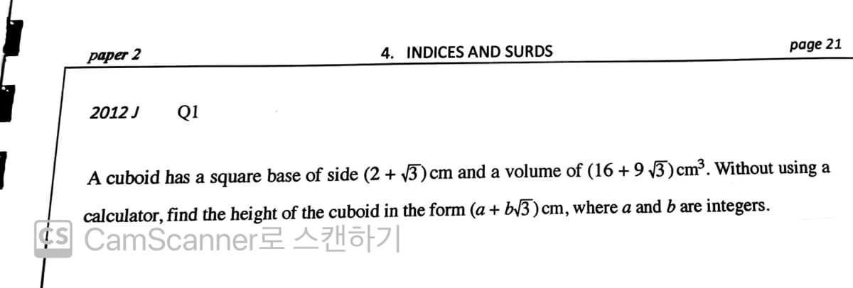 paper 2
4. INDICES AND SURDS
page 21
2012 J
Q1
A cuboid has a square base of side (2 + 3) cm and a volume of (16 +9 3)cm³. Without using a
calculator, find the height of the cuboid in the form (a + b/3) cm, where a and b are integers.
¢s CamScanner AHo||
