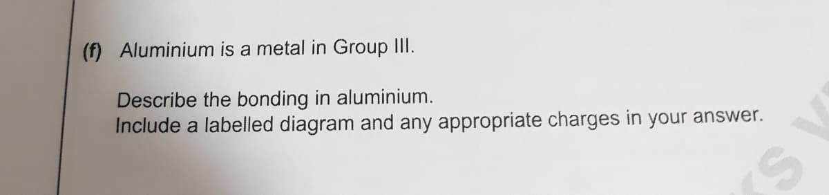 (f) Aluminium is a metal in Group III.
Describe the bonding in aluminium.
Include a labelled diagram and any appropriate charges in your answer.
