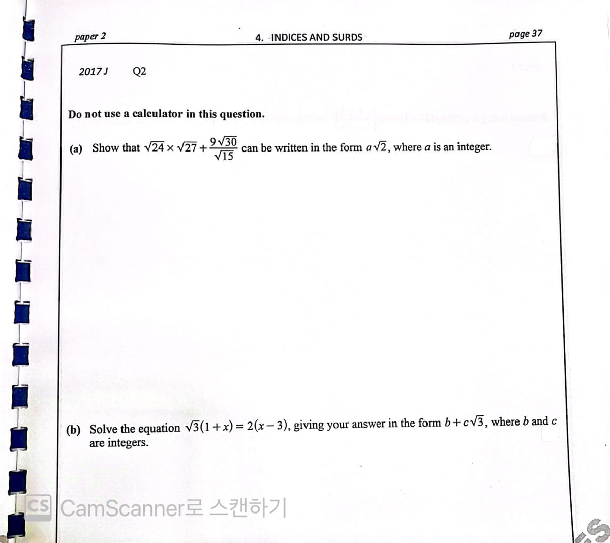 раper 2
4. -INDICES AND SURDS
page 37
2017 J
Q2
Do not use a calculator in this question.
9 V30
can be written in the form a v2, where a is an integer.
V15
(a) Show that v24 x V27+
(b) Solve the equation v3(1+x) = 2(x– 3), giving your answer in the form b+cv3, where b and c
are integers.
Ics CamScannerAHO7|
