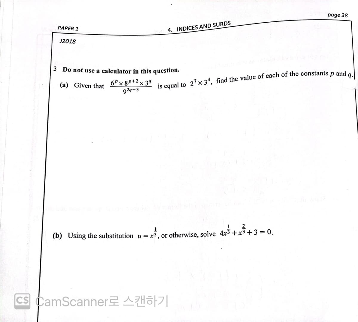 page 38
PAPER :
4. INDICES AND SURDS
J2018
3 Do not use a calculator in this question.
and
6P x 8P+2 × 3ª
929-3
(a) Given that
is equal to 2'× 34, find the value of each of the constants
2
(b) Using the substitution u = x
or otherwise, solve 4x3 +x3 +3 = 0.
Cs CamScanner2Hö|
