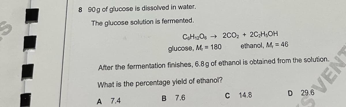 8 90g of glucose is dissolved in water.
The glucose solution is fermented.
C6H1206 → 2CO2 + 2C2H5OH
glucose, M, = 180
ethanol, M, = 46
After the fermentation finishes, 6.8g of ethanol is obtained from the solution.
What is the percentage yield of ethanol?
A
7.4
B
7.6
C
14.8
3VENT
