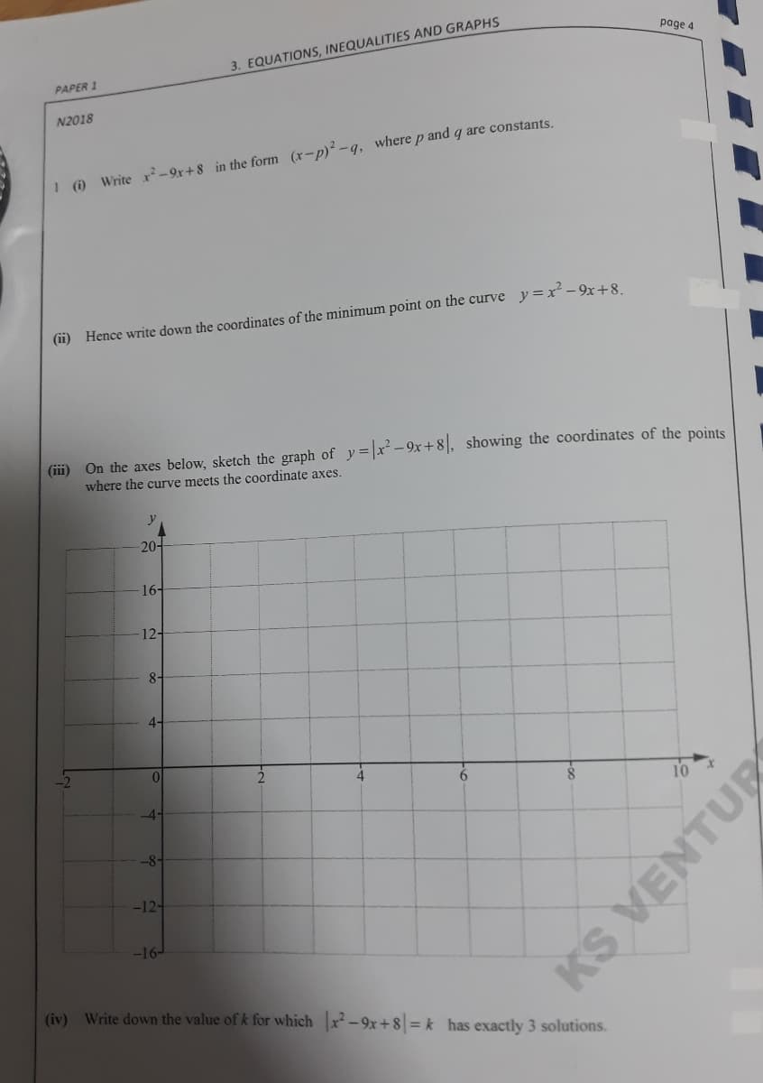 page 4
3. EQUATIONS, INEQUALITIES AND GRAPHS
PAPER 1
N2018
I) Write xr²- 9r+ 8 in the form (x-p) -q, where p and q are constants.
(ii) Hence write down the coordinates of the minimum point on the curve y =x´-9x+8.
(iii)
On the axes below, sketch the graph of y=|r²-9x+8|, showing the coordinates of the points
where the curve meets the coordinate axes.
- 20어
16-
12-
8-
4-
10
4-
-8-
-12-
-16-
(iv) Write down the value of k for which x-9x+8 = k has exactly 3 solutions.
KS
VENTUR
