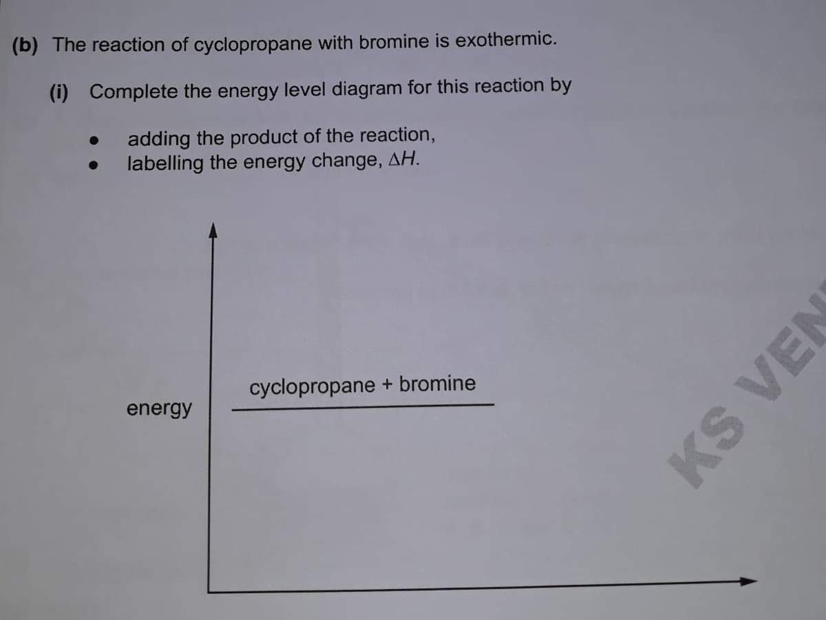 (b) The reaction of cyclopropane with bromine is exothermic.
(i) Complete the energy level diagram for this reaction by
adding the product of the reaction,
labelling the energy change, AH.
cyclopropane + bromine
energy
KS VEN
