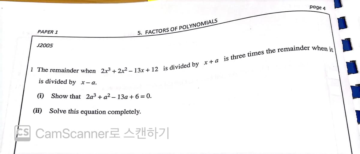 page 4
PAPER 1
5. FACTORS OF POLYNOMIALS
J2005
is divided by x-a.
(i)
Show that 2a³ + a² – 13a + 6= 0.
(ii) Solve this equation completely.
Es CamScanner AHöf||
