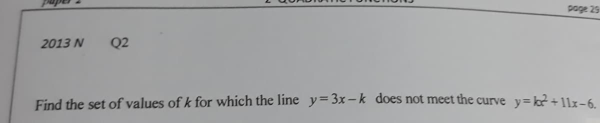 page 29
2013 N
Q2
Find the set of values of k for which the line y=3x-k does not meet the curve y= k2+1lx-6
