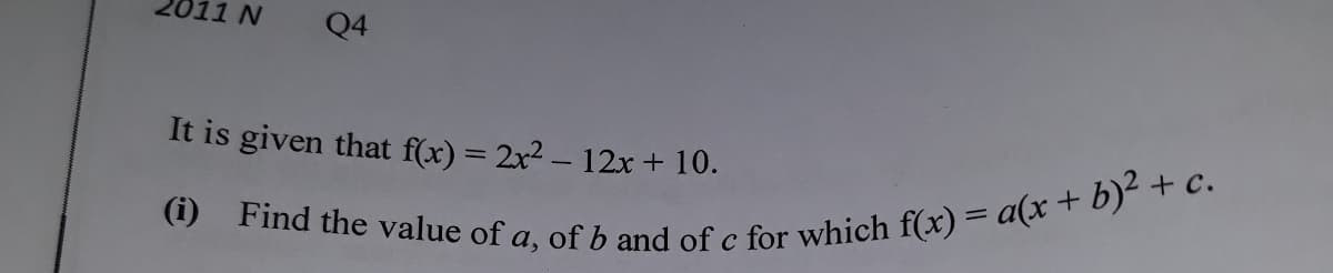 011 N
(i) Find the value of a, of b and of c for which f(x) = a(x + b)² + c.
Q4
It is given that f(x) = 2x2 – 12x+ 10.
