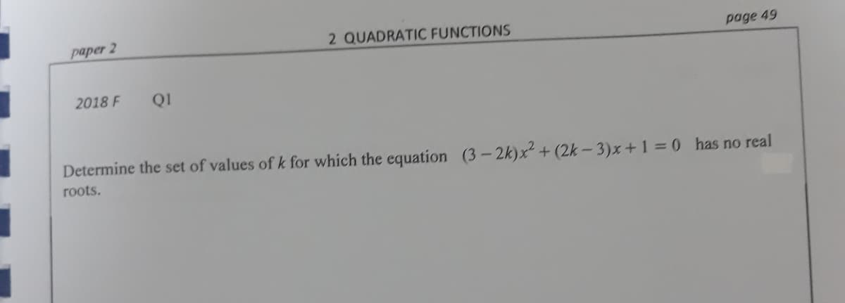 paper 2
2 QUADRATIC FUNCTIONS
page 49
2018 F
Q1
Determine the set of values of k for which the equation (3-2k)x + (2k - 3)x+1 =0 has no real
roots.
