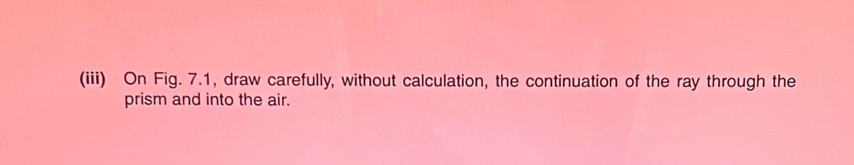 (iii) On Fig. 7.1, draw carefully, without calculation, the continuation of the ray through the
prism and into the air.
