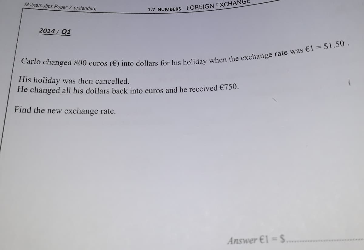 Mathematics Paper 2 (extended)
1.7 NUMBERS: FOREIGN EXCHAN
2014 J Q1
His holiday was then cancelled.
He changed all his dollars back into euros and he received €750.
Find the new exchange rate.
Answer €1 = $.
