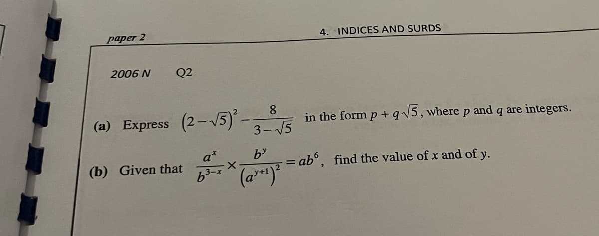 paper 2
4. INDICES AND SURDS
2006 N
Q2
8.
(a) Express (2-V5).
in the form p+ q5, wherep and q are integers.
- 15
3-
(b) Given that
= ab°, find the value of x and of y.
