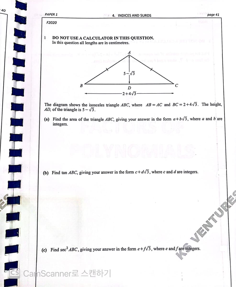 40
PAPER 1
4. INDICES AND SURDS
page 41
F2020
DO NOT USE A CALCULATOR IN THIS QUESTION.
In this question all lengths are in centimetres.
1
5-V3
B
D
-2+4/3-
The diagram shows the isosceles triangle ABC, where AB = AC and BC=2+4/3. The height,
AD, of the triangle is 5-3.
(a) Find the area of the triangle ABC, giving your answer in the form a+bV3, where a and b'are
integers.
(b) Find tan ABC, giving your answer in the form c+dV3, where c and d are integers.
(c) Find sec? ABC, giving your answer in the form e+f/3, where e and ƒ are integers.
CS CamScanner Ho|
K VENTURES
