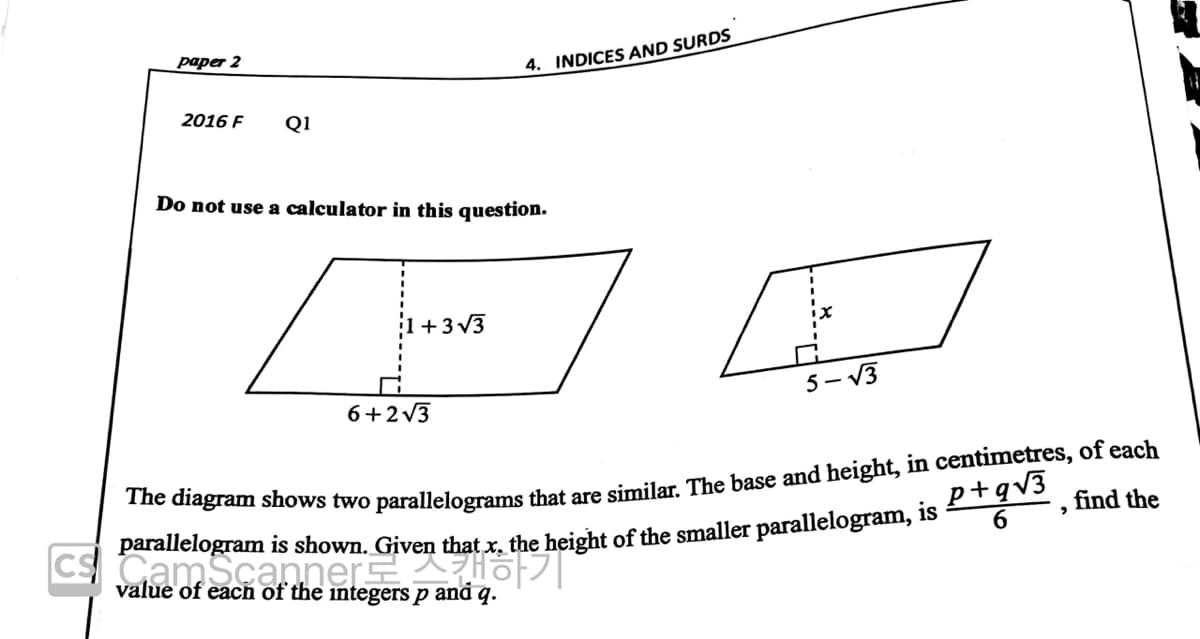paper 2
4. INDICES AND SURDS
2016 F
Q1
Do not use a calculator in this question.
+3 V3
6+2v3
5- V3
*ne diagram shows two parallelograms that are similar The base and height, in centimetres, of each
find the
p+gv3
CSCamScanner o|
value of eacn of the integers p and q.
