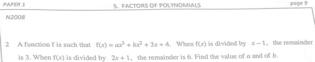 PAPER 1
5. FACTORS OF POLYNOMIALS
page 9
N2008
2
A function f is such that f(x) = ax + bx² + 3x + 4. When f(x) is divided by x-1, the remainder
is 3. When f(x) is divided by 2x + 1, the remainder is 6. Find the value of a and of b.
