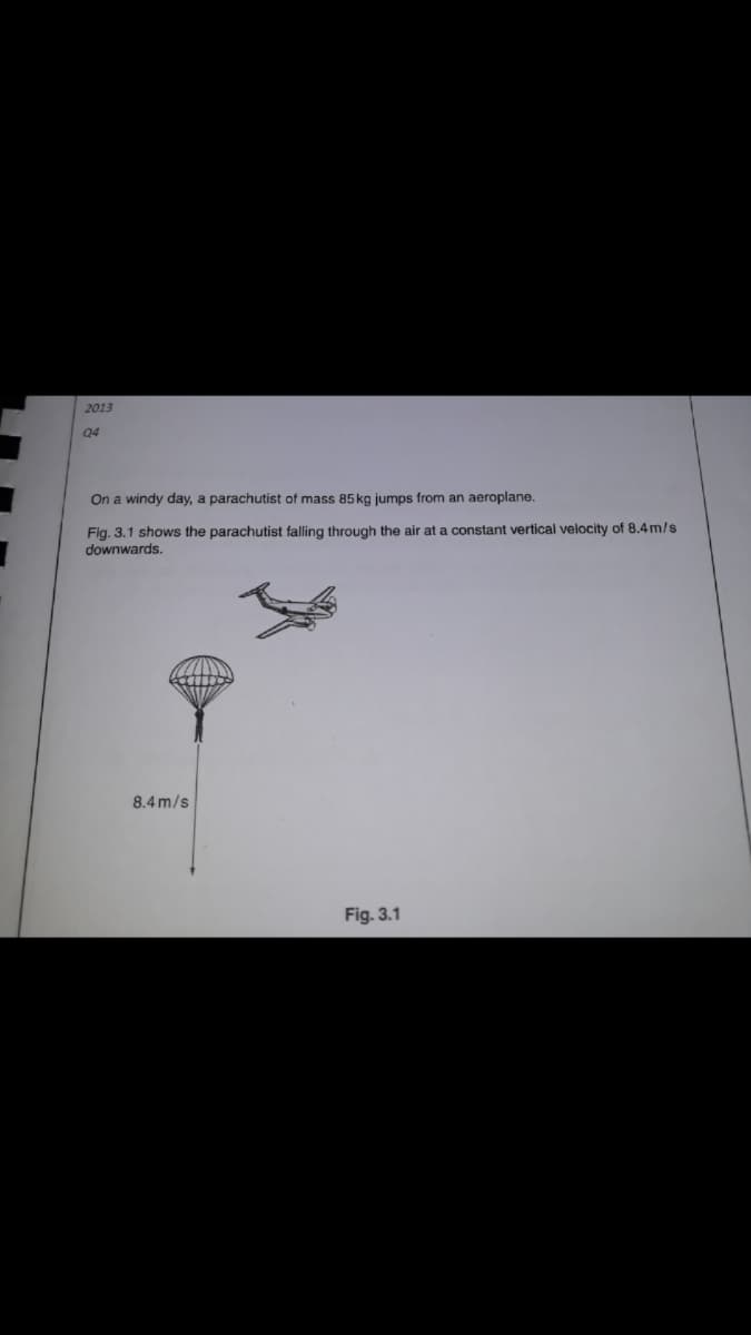 2013
Q4
On a windy day, a parachutist of mass 85 kg jumps from an aeroplane.
Fig. 3.1 shows the parachutist falling through the air at a constant vertical velocity of 8.4 m/s
downwards.
8.4 m/s
Fig. 3.1
