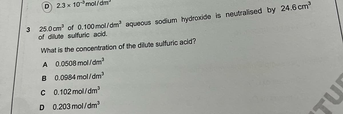 D
2.3 x 10 mol/dm³
3 25.0 cm of 0.100 mol/dm³ aqueous sodium hydroxide is neutralised by 24.6 cm°
of dilute sulfuric acid.
What is the concentration of the dilute sulfuric acid?
A
0.0508 mol/dm3
0.0984 mol/dm3
C 0.102 mol/dm3
D 0.203 mol/dm3
TU

