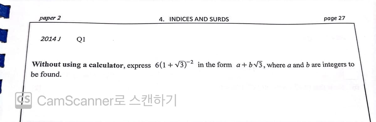 paper 2
4. INDICES AND SURDS
page 27
2014 J
Q1
Without using a calculator, express 6(1+ V3)-² in the form a+ bv3, where a and b are integers to
be found.
ds CamScannerAHo||
