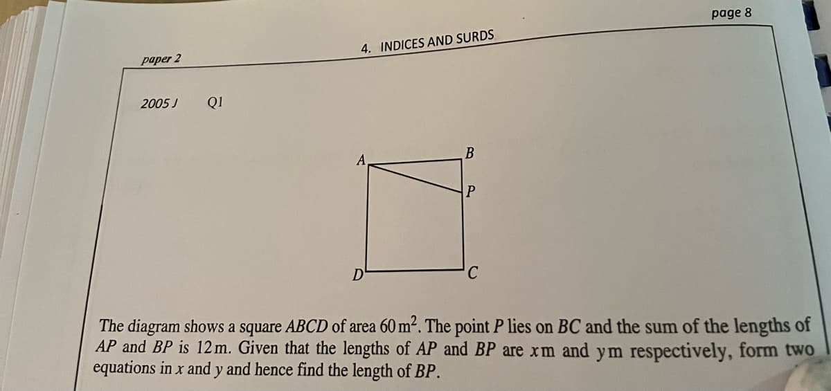 page 8
4. INDICES AND SURDS
рарer 2
2005 J
Q1
B
D
The diagram shows a square ABCD of area 60 m². The point P lies on BC and the sum of the lengths of
AP and BP is 12 m. Given that the lengths of AP and BP are xm and ym respectively, form two
equations in x and y and hence find the length of BP.
