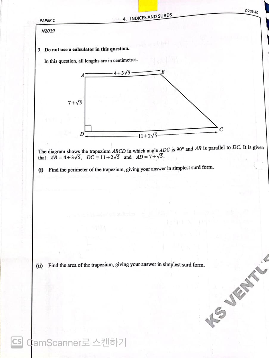 page 40
PAPER 1
4. INDICES AND SURDS
N2019
3 Do not use a calculator in this question.
In this question, all lengths are in centimetres.
4+3/5
7+ V5
D
-11+2/3-
The diagram shows the trapezium ABCD in which angle ADC is 90° and AB is parallel to DC. It is given
that AB = 4+3/5, DC= 11+2/5_and AD = 7+v5.
(i) Find the perimeter of the trapezium, giving your answer in simplest surd form.
(i) Find the area of the trapezium, giving your answer in simplest surd form.
CS CamScannerAHo||
KS VENTU
