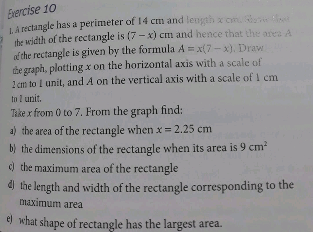 Exercise 10
LA rectangle has a perimeter of 14 cm and length x cm. Gaw t
the width of the rectangle is (7 – x) cm and hence that the orea A
of the rectangle is given by the formula A = x(7-x). Draw
the graph, plotting x on the horizontal axis with a scale of
2 cm to 1 unit, and A on the vertical axis with a scale of 1 cm
%3D
to 1 unit.
Take x from 0 to 7. From the graph find:
a) the area of the rectangle when x= 2.25 cm
b) the dimensions of the rectangle when its area is 9 cm?
c) the maximum area of the rectangle
d) the length and width of the rectangle corresponding to the
maximum area
e) what shape of rectangle has the largest area.
