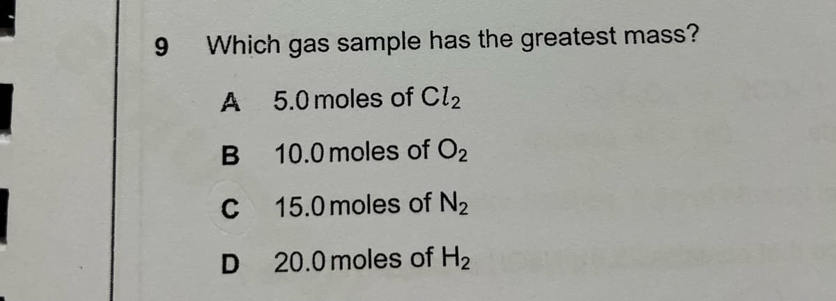 9
Which gas sample has the greatest mass?
A 5.0 moles of Cl2
10.0 moles of O2
C
15.0 moles of N2
20.0 moles of H2
