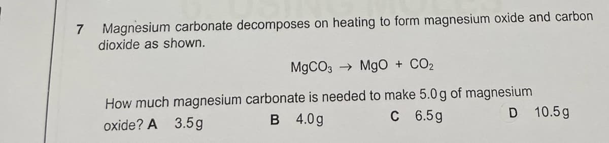 Magnesium carbonate decomposes on heating to form magnesium oxide and carbon
dioxide as shown.
7
M9CO3 → Mg0 + CO2
How much magnesium carbonate is needed to make 5.0 g of magnesium
4.0 g
C 6.5g
D 10.5g
oxide? A 3.5g
