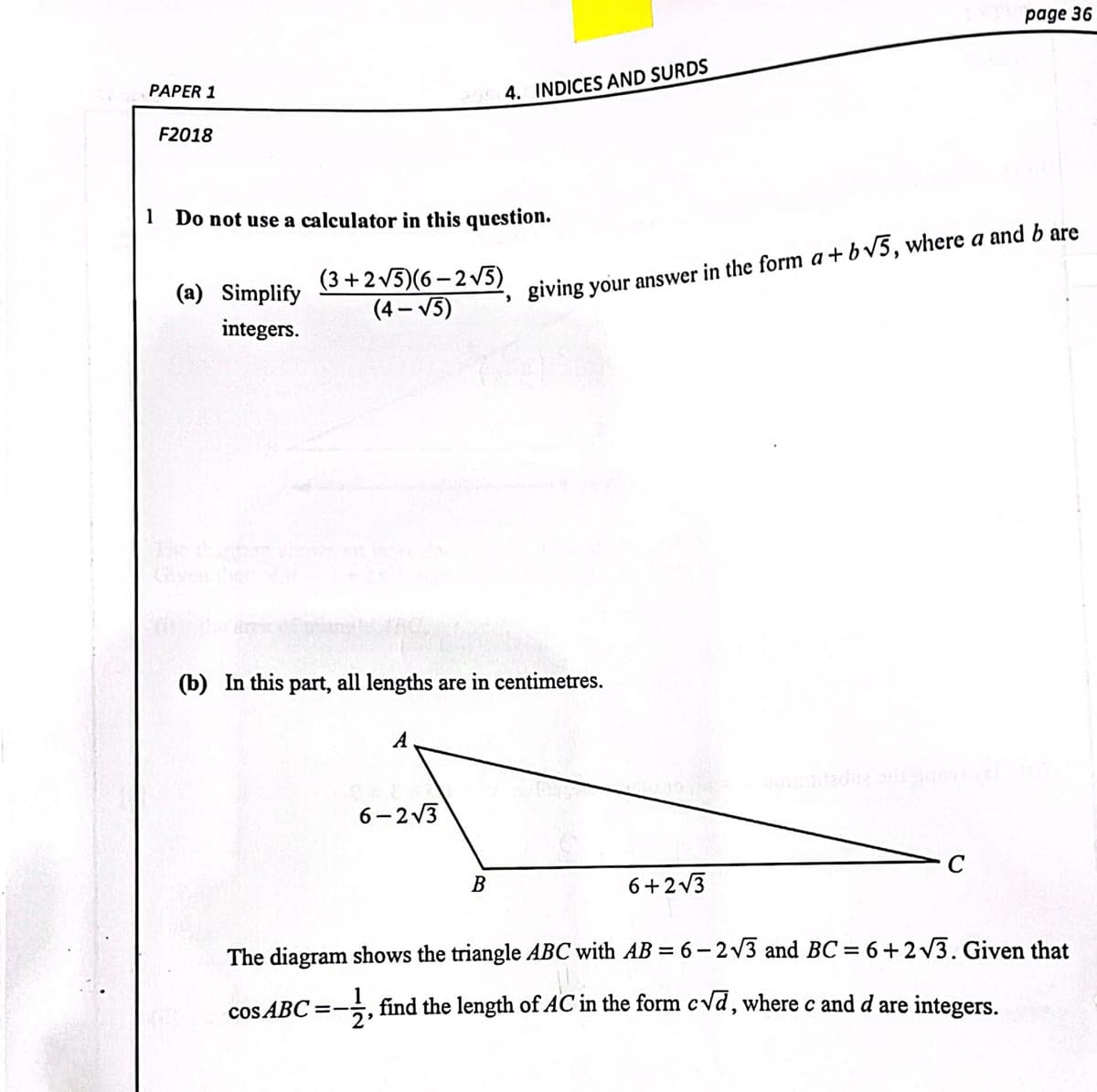 page 36
PAPER 1
4. INDICES AND SURDS
F2018
1 Do not use a calculator in this question.
(3 +2v5)(6 - 2 V5)
(4 – V5)
(a) Simplify
giving your answer in the form a+bv5, where a and b are
integers.
(b) In this part, all lengths are in centimetres.
A
6- 2 V3
В
6+2v3
The diagram shows the triangle ABC with AB = 6- 2V3 and BC = 6+2 v3. Given that
cos ABC =-, find the length of AC in the form cvd, where c and d are integers.
