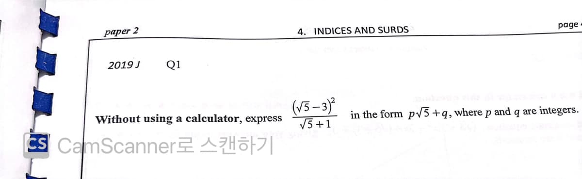 рарer 2
4. INDICES AND SURDS
page
2019 J
Q1
(V5-3)
Without using a calculator, express
in the form pv5+q,where p and q are integers.
V5 +1
CS CamScannerAHo7|
