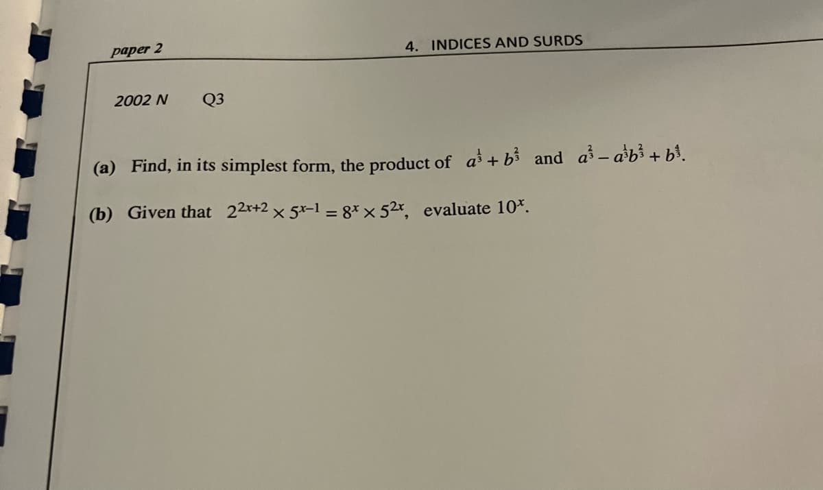 paper 2
4. INDICES AND SURDS
2002 N
Q3
(a) Find, in its simplest form, the product of a + b3 and a- ab³+ bi.
(b) Given that 22r+2 x 5x-1 = g* x 52r, evaluate 10*.
