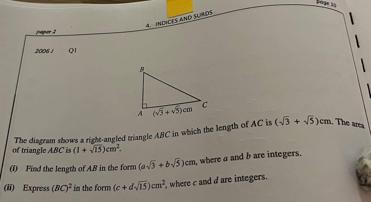 page 10
paper 2
4. INDICES AND SURDS
2006 J
Q1
B
A (V3+ V5) cm C
diagram shows a right-angled triangle ABC in which the length of AC is (V3 + V5)cm. The
of triangle ABC is (1 + 15)cm².
9 Find the length of AB in the form (a/3 + b5)cm, where a and b are integers.
(1) Express (BC)² in the form (c + d15)cm?, where c and d are integers.
