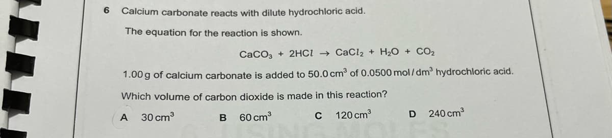 6
Calcium carbonate reacts with dilute hydrochloric acid.
The equation for the reaction is shown.
CaCO3 + 2HCI → CaCl2 + H2O + CO2
1.00 g of calcium carbonate is added to 50.0 cm³ of 0.0500 mol/dm hydrochloric acid.
Which volume of carbon dioxide is made in this reaction?
30 cm3
120 cm3
240 cm3
60 cm3
C
