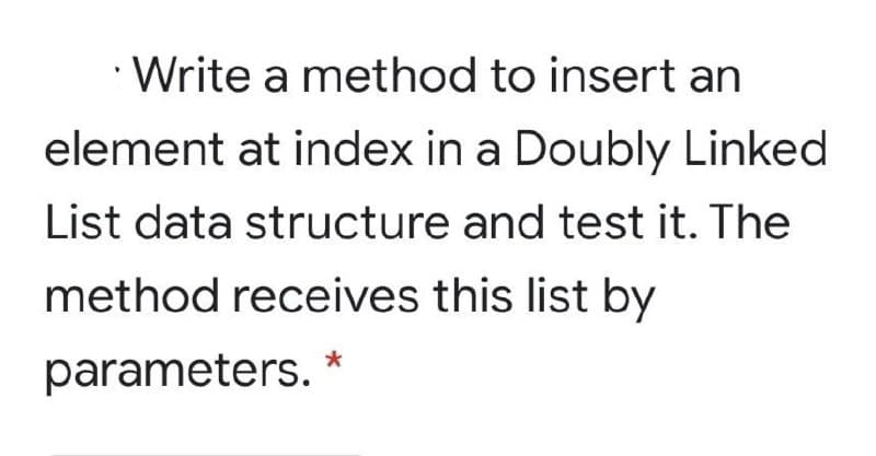 • Write a method to insert an
element at index in a Doubly Linked
List data structure and test it. The
method receives this list by
parameters. *
