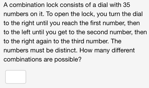 A combination lock consists of a dial with 35
numbers on it. To open the lock, you turn the dial
to the right until you reach the first number, then
to the left until you get to the second number, then
to the right again to the third number. The
numbers must be distinct. How many different
combinations are possible?