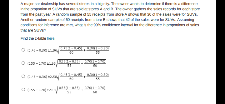 A major car dealership has several stores in a big city. The owner wants to determine if there is a difference
in the proportion of SUVs that are sold at stores A and B. The owner gathers the sales records for each store
from the past year. A random sample of 55 receipts from store A shows that 30 of the sales were for SUVS.
Another random sample of 60 receipts from store B shows that 42 of the sales were for SUVS. Assuming
conditions for inference are met, what is the 99% confidence interval for the difference in proportions of sales
that are SUVs?
Find the z-table here.
O (0.45-0.30) ±1.96
0.45(1-0.45)
60
0.30(1-0.30)
55
O (0.55-0.70)+1.96
0.55(1-0.55)
55
+
Ⓒ (0.45-0.30) ±2.58
0.45(1-0.45)
60
+
0.30(1-0.30)
55
Ⓒ (0.55-0.70) ±2.58
0.55(1-0.55) 0.70(1–0.70)
55
60
+
+
0.70(1–0.70)
60