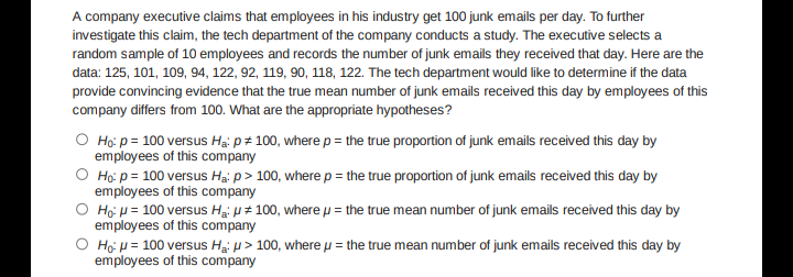 A company executive claims that employees in his industry get 100 junk emails per day. To further
investigate this claim, the tech department of the company conducts a study. The executive selects a
random sample of 10 employees and records the number of junk emails they received that day. Here are the
data: 125, 101, 109, 94, 122, 92, 119, 90, 118, 122. The tech department would like to determine if the data
provide convincing evidence that the true mean number of junk emails received this day by employees of this
company differs from 100. What are the appropriate hypotheses?
O Ho: p= 100 versus Ha: p = 100, where p = the true proportion of junk emails received this day by
employees of this company
O Ho: p= 100 versus Ha: p > 100, where p = the true proportion of junk emails received this day by
employees of this company
O Ho: μ = 100 versus Ha: # 100, where μ = the true mean number of junk emails received this day by
employees of this company
O Ho: μ = 100 versus Ha: > 100, where μ = the true mean number of junk emails received this day by
employees of this company