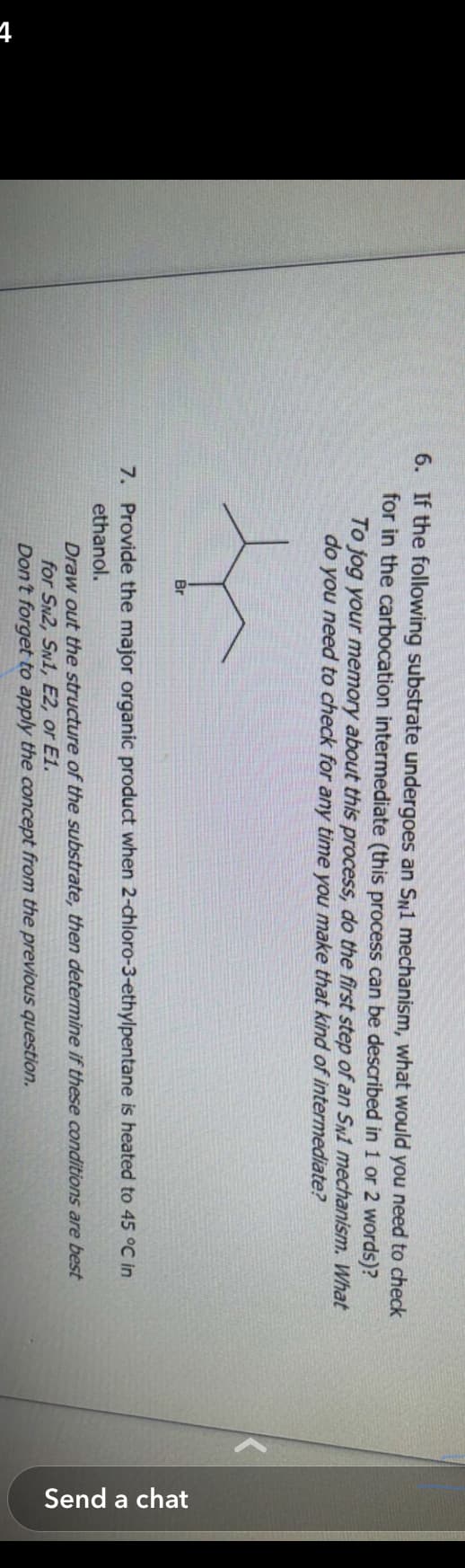 t
6. If the following substrate undergoes an SN1 mechanism, what would you need to check
for in the carbocation intermediate (this process can be described in 1 or 2 words)?
To jog your memory about this process, do the first step of an SN1 mechanism. What
do you need to check for any time you make that kind of intermediate?
Br
7. Provide the major organic product when 2-chloro-3-ethylpentane is heated to 45 °C in
ethanol.
are best
Draw out the structure of the substrate, then determine if these conditions
for SN2, SN1, E2, or E1.
Don't forget to apply the concept from the previous question.
Send a chat