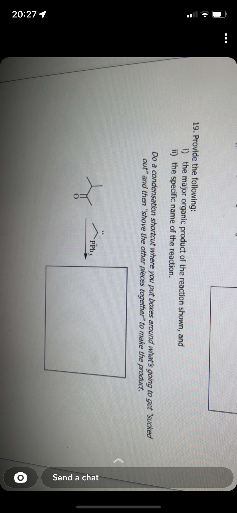 20:27 1
:
19. Provide the following:
i) the major organic product of the reaction shown, and
ii) the specific name of the reaction.
Do a condensation shortcut where you put boxes around what's going to get "sucked
out" and then "shove the other pieces together" to make the product.
4
PPh 3
Send a chat
O