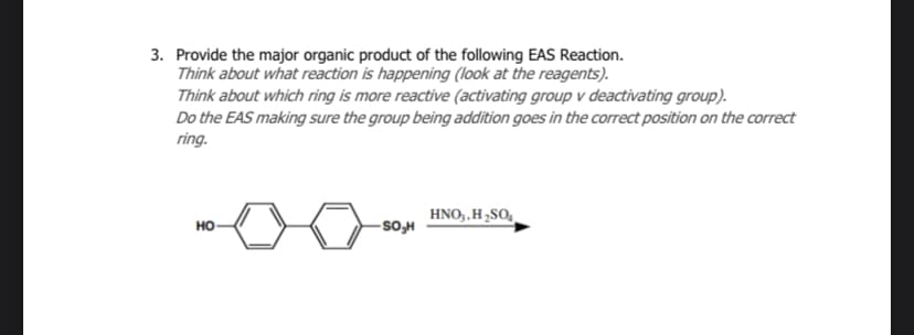 3. Provide the major organic product of the following EAS Reaction.
Think about what reaction is happening (look at the reagents).
Think about which ring is more reactive (activating group v deactivating group).
Do the EAS making sure the group being addition goes in the correct position on the correct
ring.
HO
-SO₂H
HNO₂, H₂SO