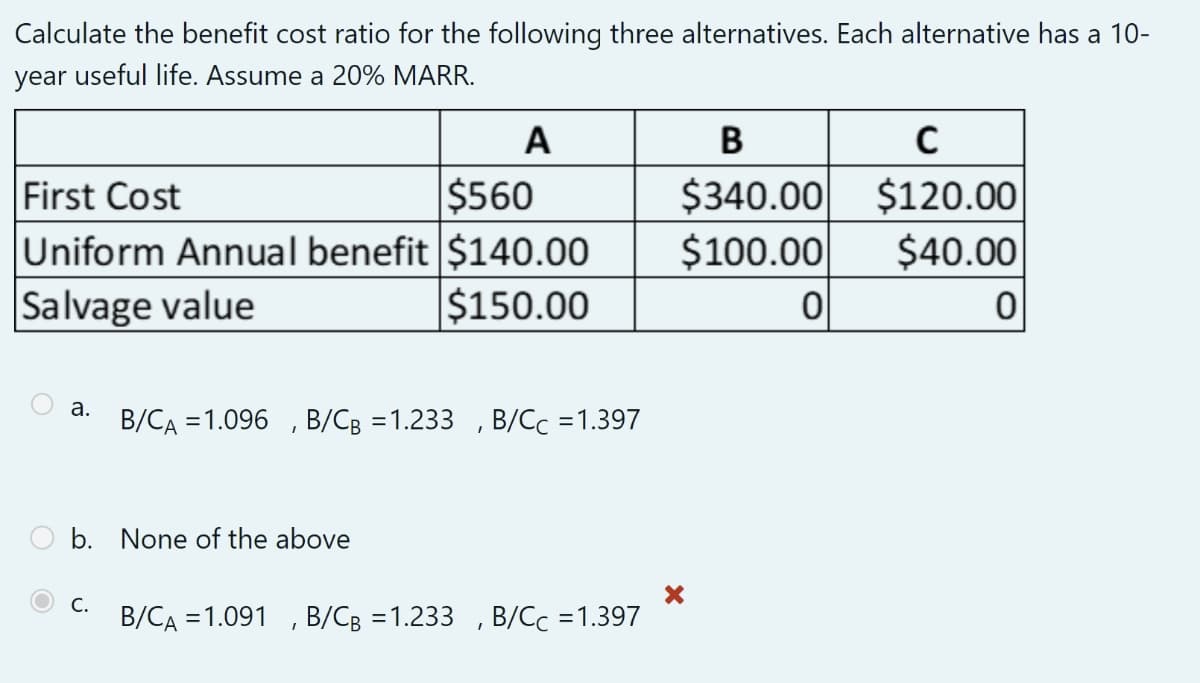 Calculate the benefit cost ratio for the following three alternatives. Each alternative has a 10-
year useful life. Assume a 20% MARR.
First Cost
$560
Uniform Annual benefit $140.00
Salvage value
$150.00
a.
A
b. None of the above
C.
B/CA = 1.096, B/CB =1.233, B/Cc =1.397
B/CA = 1.091, B/CB =1.233, B/Cc =1.397
B
C
$340.00 $120.00
$100.00
$40.00
이
0