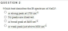 QUESTION 2
Which best describes the IR spectrum of NaCl?
A strong peak at 1700 cm-1
No peaks are observed
A broad peak at 3400 cm-1
O
A weak peak just above 3000 cm-1