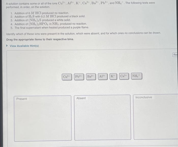 A solution contains some or all of the ions Cu²+, Al³+, K, Ca, Ba²+, Pb²+, and NH₂. The following tests were
performed, in order, on the solution.
1. Addition of 6 M HCl produced no reaction.
2. Addition of H₂S with 0.2 M HCl produced a black solid.
3. Addition of (NH4)2S produced a white solid.
4. Addition of (NH4)2HPO4 in NH, produced no reaction.
5. The final supernatant when heated produced a purple flame.
Identify which of these ions were present in the solution, which were absent, and for which ones no conclusions can be drawn.
Drag the appropriate items to their respective bins.
▸ View Available Hint(s)
Present
Cu²+ Pb²+ Ba²+ A1³+ K+ Ca²+ NH₁
Absent
Inconclusive
Re