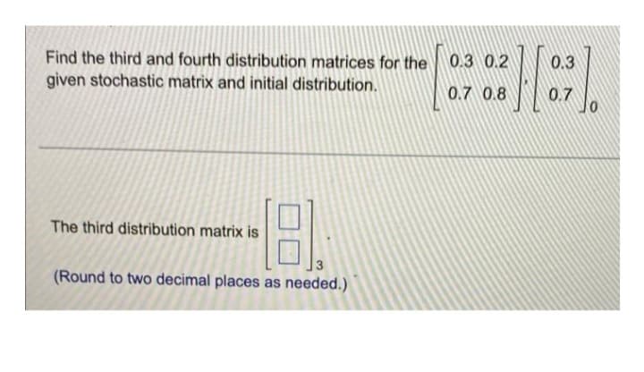 Find the third and fourth distribution matrices for the
given stochastic matrix and initial distribution.
The third distribution matrix is
18.
(Round to two decimal places as needed.)
0.3 0.2
0.7 0.8
0.3
0.7