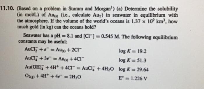 11.10. (Based on a problem in Stumm and Morgan¹) (a) Determine the solubility
(in mol/L) of Au() (i.e., calculate Aur) in seawater in equilibrium with
the atmosphere. If the volume of the world's oceans is 1.37 x 109 km³, how
much gold (in kg) can the oceans hold?
Seawater has a pH = 8.1 and [CI] = 0.545 M. The following equilibrium
constants may be useful:
AuCl₂ +e=Au() +2C1™
log K = 19.2
AuCl +3e Au(s) + 4C1-
log K = 51.3
Au(OH) + 4H+ + 4C1 = AuCl + 4H₂O log K= 29.64
O2(g) + 4H+ + 4e = 2H₂O
E = 1.226 V