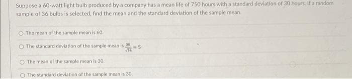 Suppose a 60-watt light bulb produced by a company has a mean life of 750 hours with a standard deviation of 30 hours. If a random
sample of 36 bulbs is selected, find the mean and the standard deviation of the sample mean.
O The mean of the sample mean is 60.
O The standard deviation of the sample mean is 30
NS-
The mean of the sample mean is 30.
O The standard deviation of the sample mean is 30.