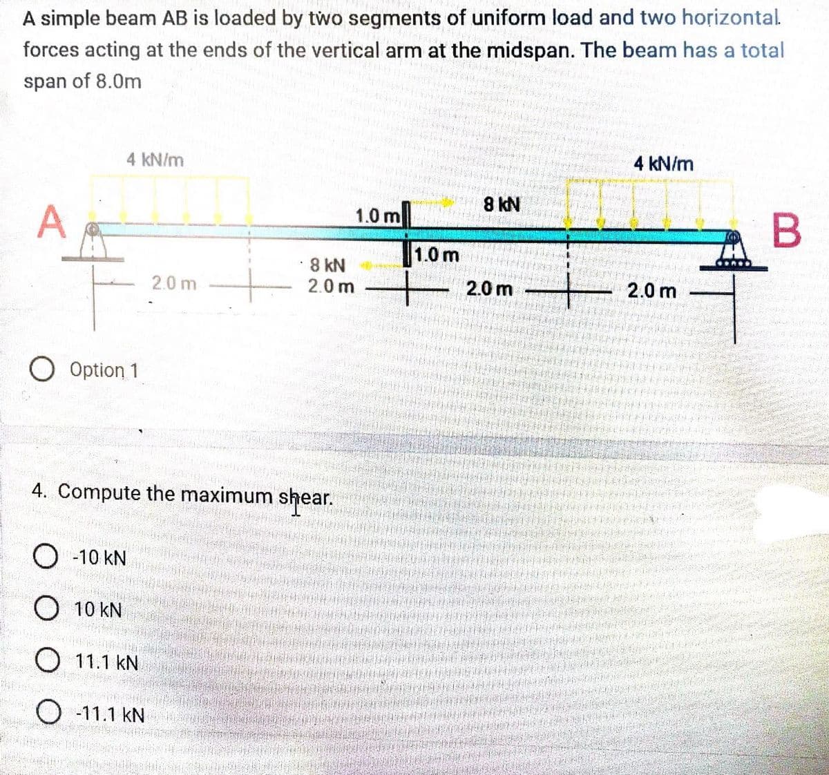 A simple beam AB is loaded by two segments of uniform load and two horizontal.
forces acting at the ends of the vertical arm at the midspan. The beam has a total
span of 8.0m
A
4 kN/m
pada dasarnami
O Option 1
2.0 m
O-10 KN
O 10 KN
O 11.1 KN
O-11.1 KN
• 8 kN
4. Compute the maximum shear.
1.0 m
2.0m
1.0 m
2002 200
8 kN
2.0 m
55-565
55636
1000000
NH
4 kN/m
2.0 m
145
B
STOCK
Bund
2542
PUHE
Joda 22
20
506967200