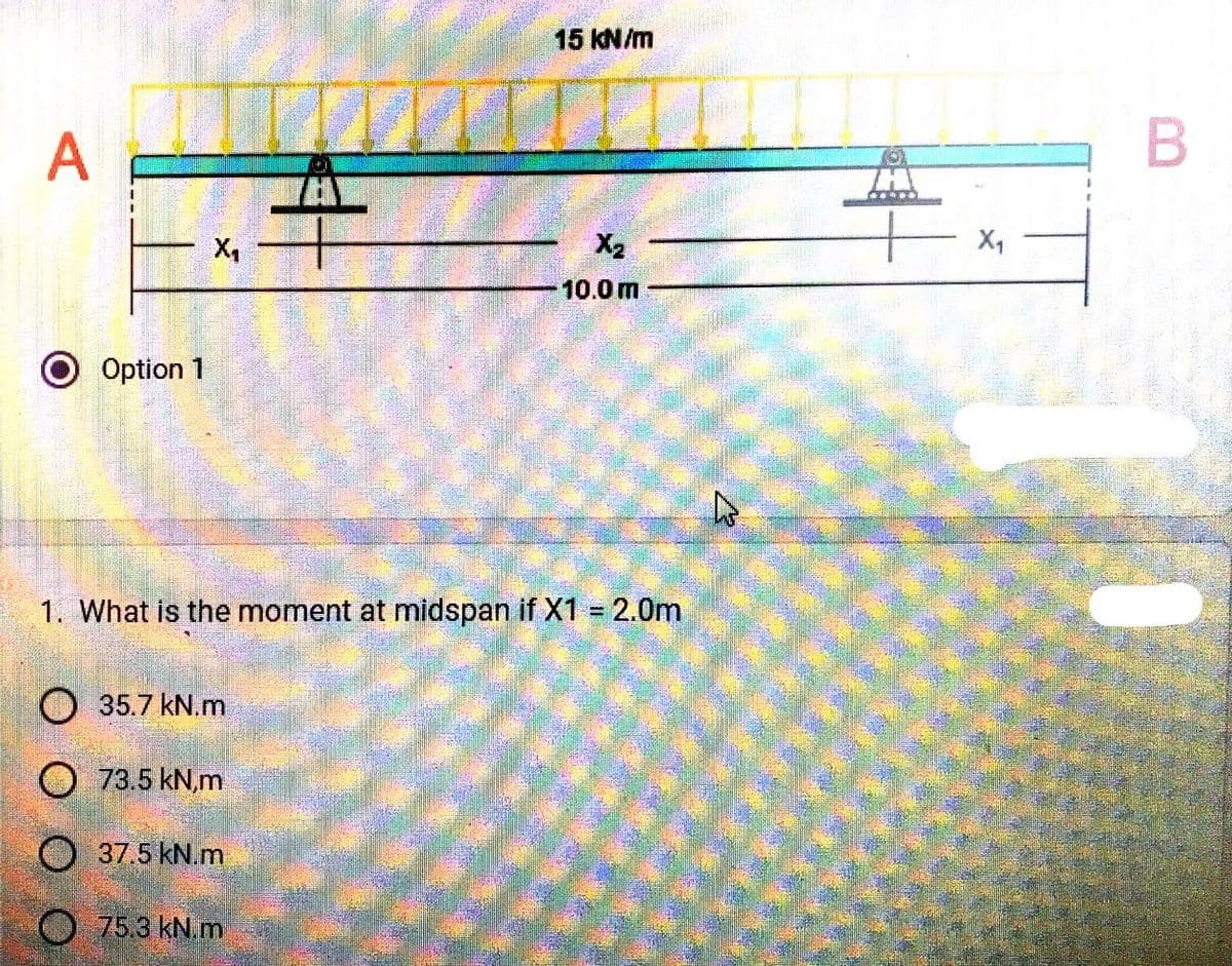 A
O Option 1
X₁
35.7 kN.m
O 73.5 kN,m
1. What is the moment at midspan if X1 = 2.0m
37.5 kN.m
THY
75.3 kN.m
15 kN/m
X₂
10.0m
X₁
B