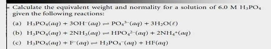 Calculate the equivalent weight and normality for a solution of 6.0 M H3PO,
given the following reactions:
(a) HaPO,(aq) + 30H (aq) PO, (aq) + 3H20()
(b) H,PO,(aq) + 2NH3(aq) HPO,2-(aq) + 2NH,+(aq)
(c) H3PO4(aq) + F (aq) - H,PO4 (aq) + HF(aq)
