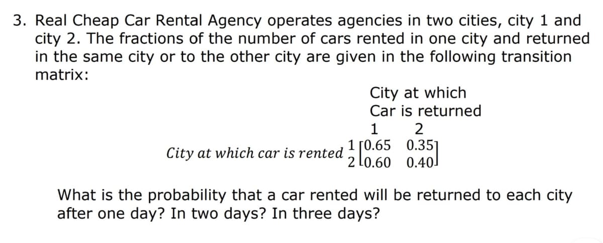 3. Real Cheap Car Rental Agency operates agencies in two cities, city 1 and
city 2. The fractions of the number of cars rented in one city and returned
in the same city or to the other city are given in the following transition
matrix:
City at which
Car is returned
1
2
1 [0.65 0.35I
Lo.60 0.40
City at which car is rented
What is the probability that a car rented will be returned to each city
after one day? In two days? In three days?
