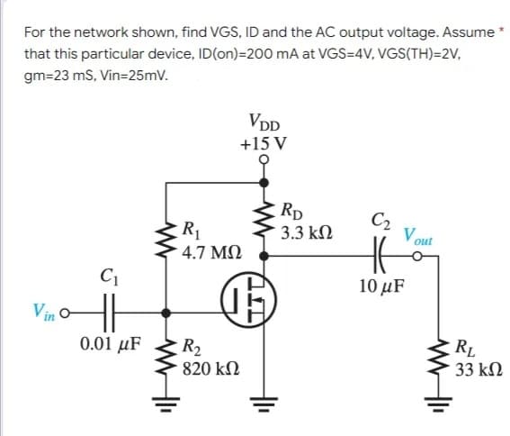 For the network shown, find VGS, ID and the AC output voltage. Assume *
that this particular device, ID(on)=200 mA at VGS=4V, VGS(TH)=2V,
gm=23 mS, Vin=25mV.
VDD
+15 V
C₂
HE
10 μF
Vino
C₁
0.01 μF
www
R₁
• 4.7 ΜΩ
WWII
(5
R₂
820 ΚΩ
RD
3.3 ΚΩ
Vout
WWII
RL
33 ΚΩ