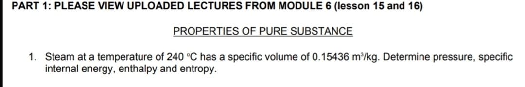 PART 1: PLEASE VIEW UPLOADED LECTURES FROM MODULE 6 (lesson 15 and 16)
PROPERTIES OF PURE SUBSTANCE
1. Steam at a temperature of 240 °C has a specific volume of 0.15436 m³/kg. Determine pressure, specific
internal energy, enthalpy and entropy.
